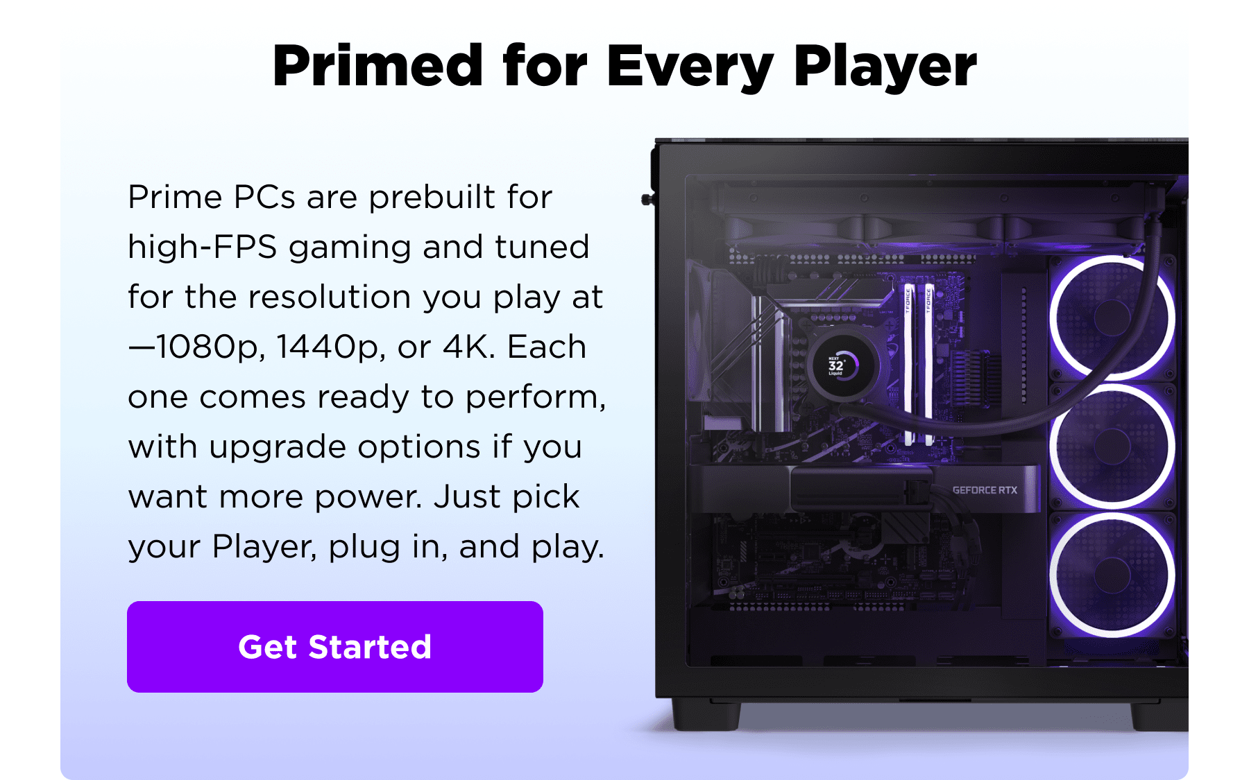 primed for every player - prime pcs are prebuilt for high-fps gaming and tuned for the resolution you play at—1080p, 1440p, or 4k. each one comes ready to perform, with upgrade options if you want more power. just pick your player, plug in, and play. - get started