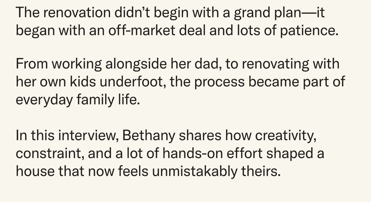 The renovation didn't begin with a grand plan–it began with an off-market deal and lots of patience. From working alongside her dad, to renovating with her own kids underfoot, the process became part of everyday family life.   In this interview, Bethany shares how creativity, constraint, and a lot of hands-on effort shaped a house that now feels unmistakably theirs.