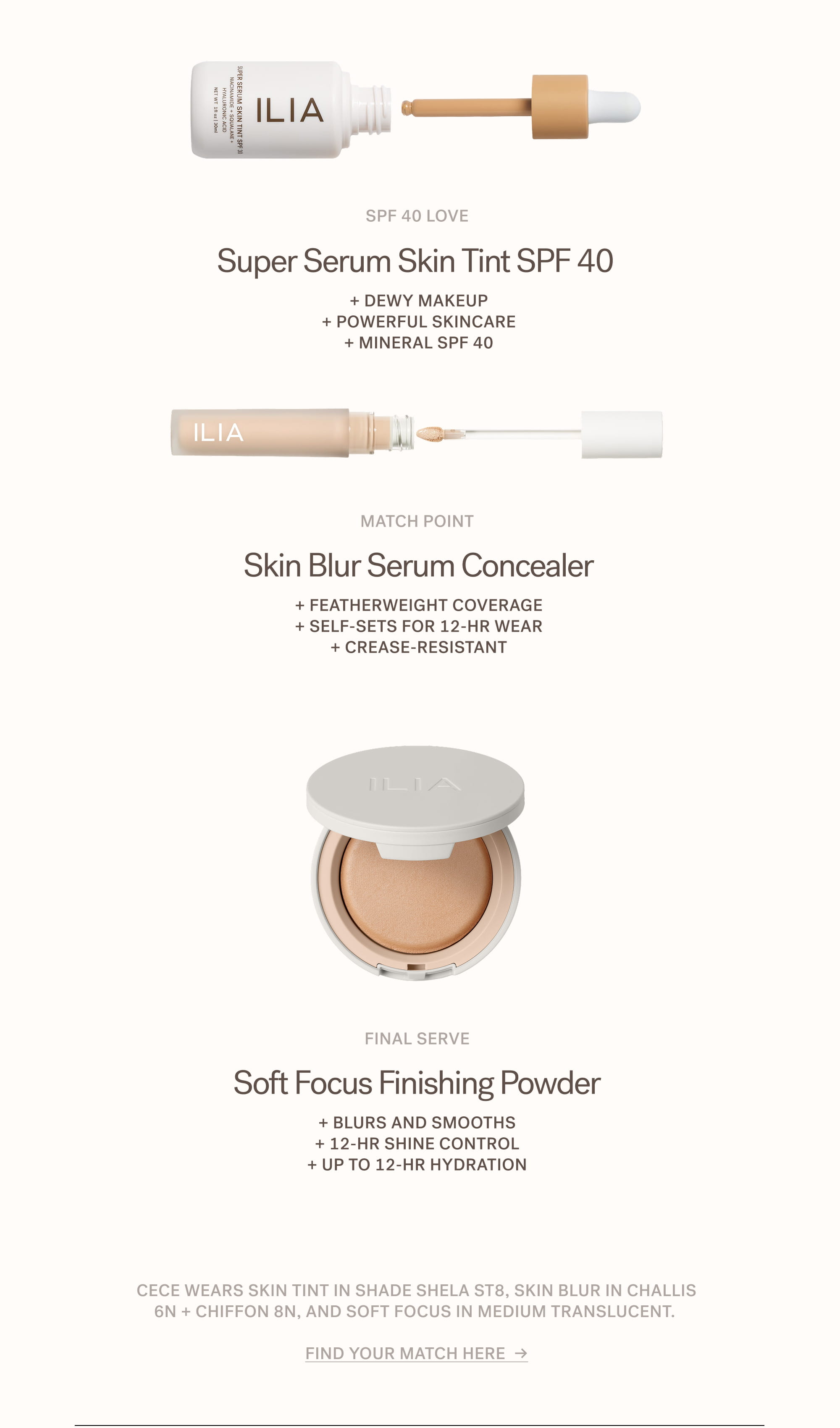 SPF 40 Love Super Serum Skin Tint SPF 40&nbsp; + Dewy makeup + Powerful skincare + Mineral SPF 40  Match point Skin Blur Serum Concealer + Featherweight coverage + Self-sets for 12-hr wear + Crease-resistant  Final Serve Soft Focus Finishing Powder + Blurs and smooths + 12-hr shine control + Up to 12-hr hydration  Cece wears Skin Tint in shade Shela ST8, Skin Blur in Challis 6N + Chiffon 8N, and Soft Focus in Medium Translucent.   Find your match here  →