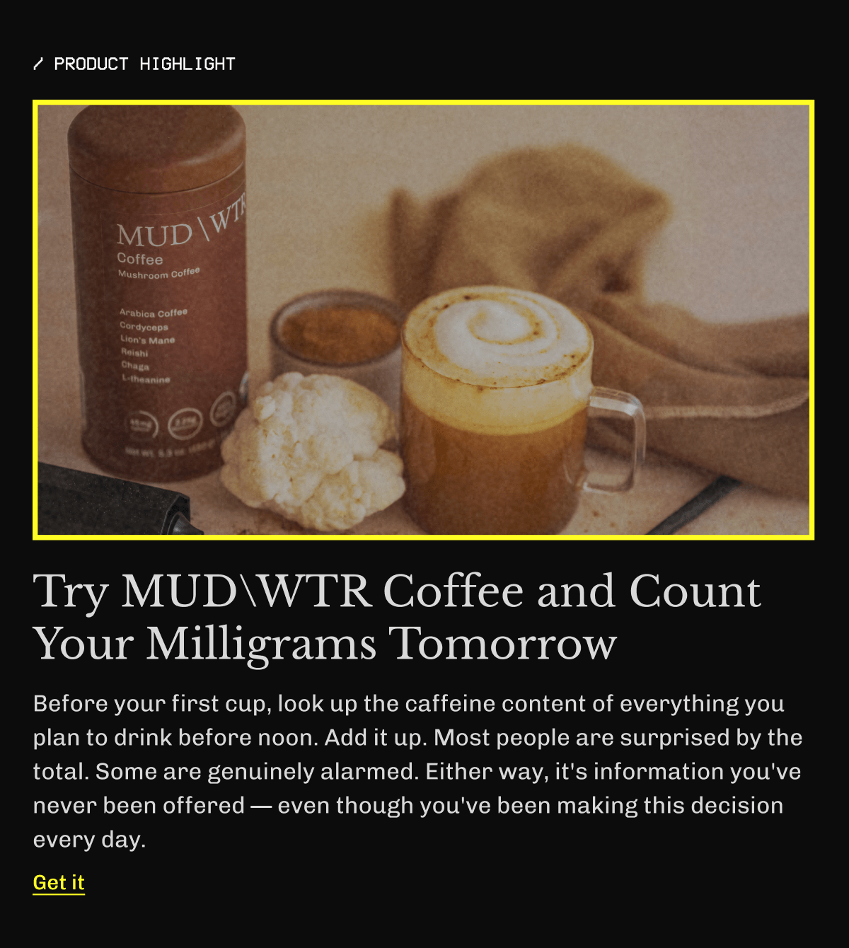 /product highlight | Try MUDWTR Coffee and Count Your Milligrams Tomorrow | Before your first cup, look up the caffeine content of everything you plan to drink before noon. Add it up. Most people are surprised by the total. Some are genuinely alarmed. Either way, it's information you've never been offered — even though you've been making this decision every day. | Get it 