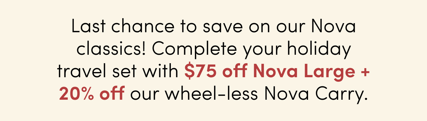 Last chance to save on our Nova classics! Complete your holiday travel set with $75 off Nova Large + 20% off our wheel-less Nova Carry.