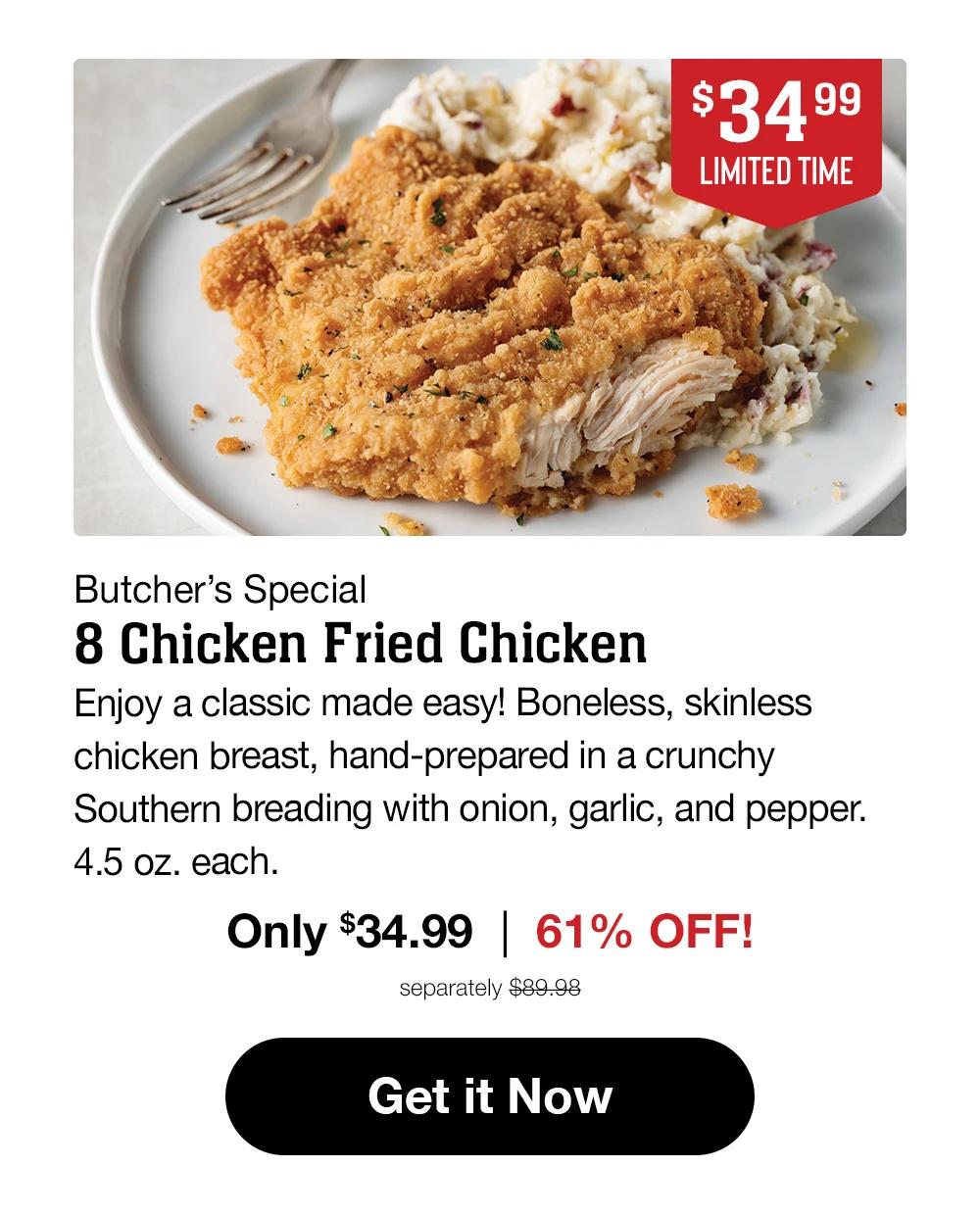 $34.99 LIMITED TIME | Butcher's Special - 8 Chicken Fried Chicken | Enjoy a classic made easy! Boneless, skinless chicken breast, hand-prepared in a crunchy Southern breading with onion, garlic, and pepper. 4.5 oz. each. Only $34.99 | 61% OFF! separately $89.98 || Get it Now