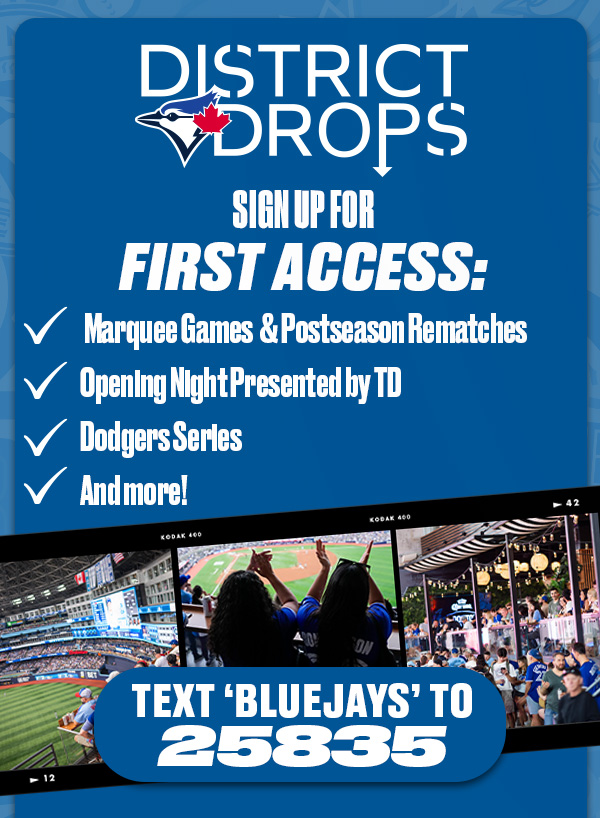 District Drops. Sign up for first access to: marquee games & postseason rematches, Opening Night presented by TD, Dodgers series, and more! Text 'BLUEJAYS' to 25835.