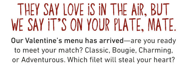 They say love is in the air, but we say it’s on your plate, mate.Our Valentine’s menu has arrived—are you ready to meet your match? Classic, Bougie, Charming, or Adventurous. Which filet will steal your heart? Only available from 2/10-2/16