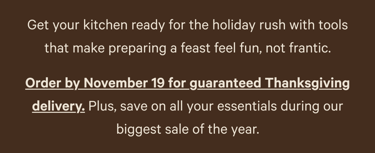Get your kitchen ready for the holiday rush with tools that make preparing a feast feel fun, not frantic. Order by November 19 for guaranteed Thanksgiving delivery. Plus, save on all your essentials during our biggest sale of the year.