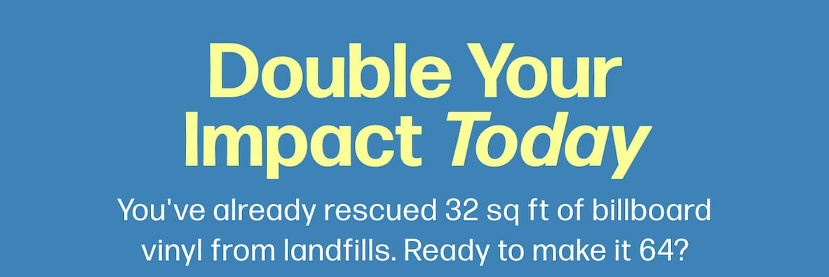 Double Your Impact Today You've already rescued 32 sq ft of billboard vinyl from landfills. Ready to make it 64?