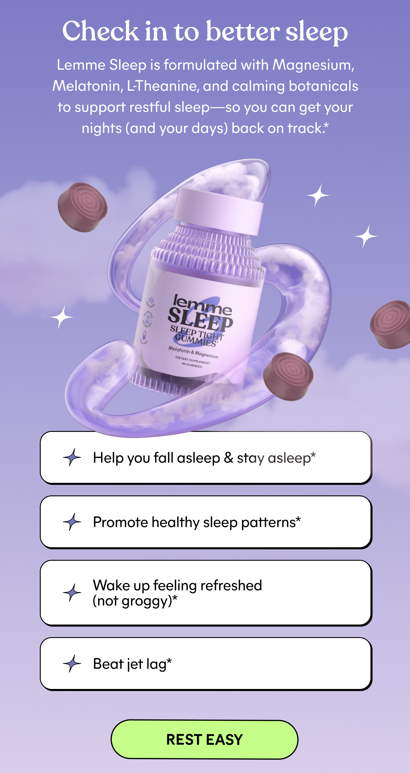 Check in to better sleep  Lemme Sleep is formulated with Magnesium, Melatonin, L-Theanine, and calming botanicals to support restful sleep—so you can get your nights (and your days) back on track.*  ⚈ Help you fall asleep & stay asleep* ⚈ Promote healthy sleep patterns* ⚈ Wake up feeling refreshed (not groggy)* ⚈ Beat jet lag*  -- REST EASY
