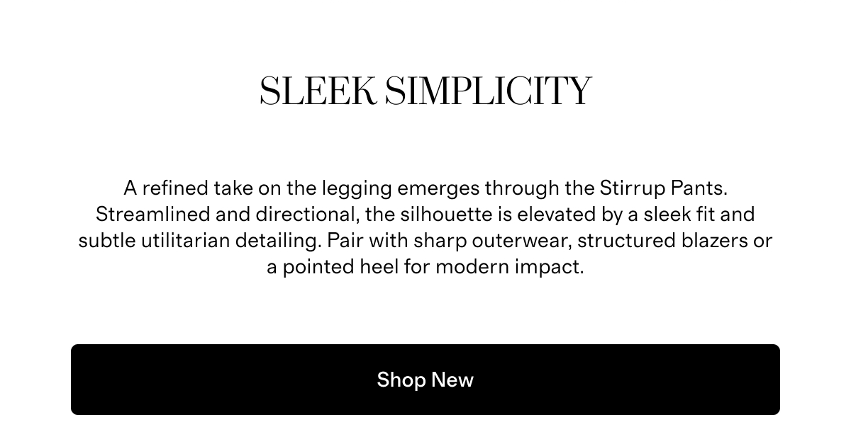Sleek Simplicity | A refined take on the legging emerges through the Stirrup Pants. Streamlined and directional, the silhouette is elevated by a sleek fit and subtle utilitarian detailing. Pair with sharp outerwear, structured blazers or a pointed heel for modern impact. | Shop New