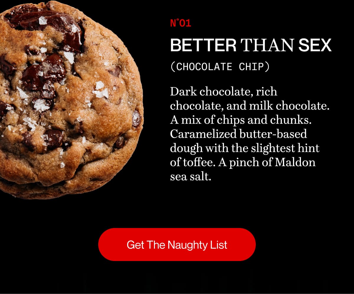 N˚01 Better Than Sex (chocolate chip) | Dark chocolate, rich chocolate, and milk chocolate. A mix of chips and chunks. Caramelized butter-based dough with the slightest hint of toffee. A pinch of Maldon sea salt. | Get The Naughty List