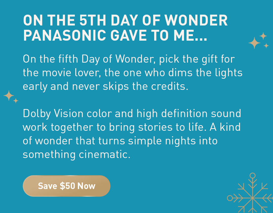On the 5th day of wonder Panasonic gave to me... On the fifth Day of Wonder, pick the gift for the movie lover, the one who dims the lights early and never skips the credits.  Dolby Vision color and high definition sound work together to bring stories to life. A kind of wonder that turns simple nights into something cinematic. Save $50 Now