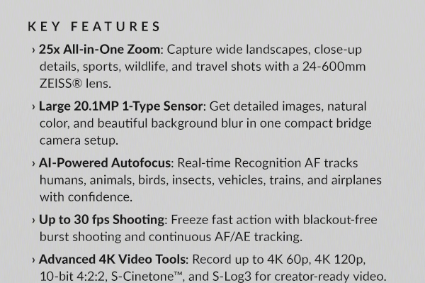 KEY FEATURES: › 25x All-in-One Zoom: Capture wide landscapes, close-up details, sports, wildlife, and travel shots with a 24-600mm ZEISS® lens. | › Large 20.1MP 1-Type Sensor: Get detailed images, natural color, and beautiful background blur in one compact bridge camera setup. | › AI-Powered Autofocus: Real-time Recognition AF tracks humans, animals, birds, insects, vehicles, trains, and airplanes with confidence. | › Up to 30 fps Shooting: Freeze fast action with blackout-free burst shooting and continuous AF/AE tracking. | › Advanced 4K Video Tools: Record up to 4K 60p, 4K 120p, 10-bit 4:2:2, S-Cinetone™, and S-Log3 for creator-ready video.