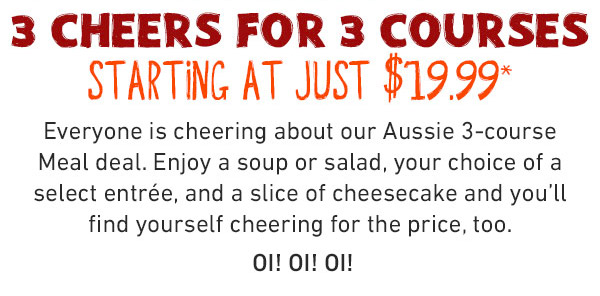  3 cheers for 3 courses - Starting A Just $19.99 - Everyone is cheering about our Aussie 3-course Meal deal. Enjoy a soup or salad, your choice of a select entrée, and a slice of cheesecake and you'll find yourself cheering for the price, too. OI! OI! OI!