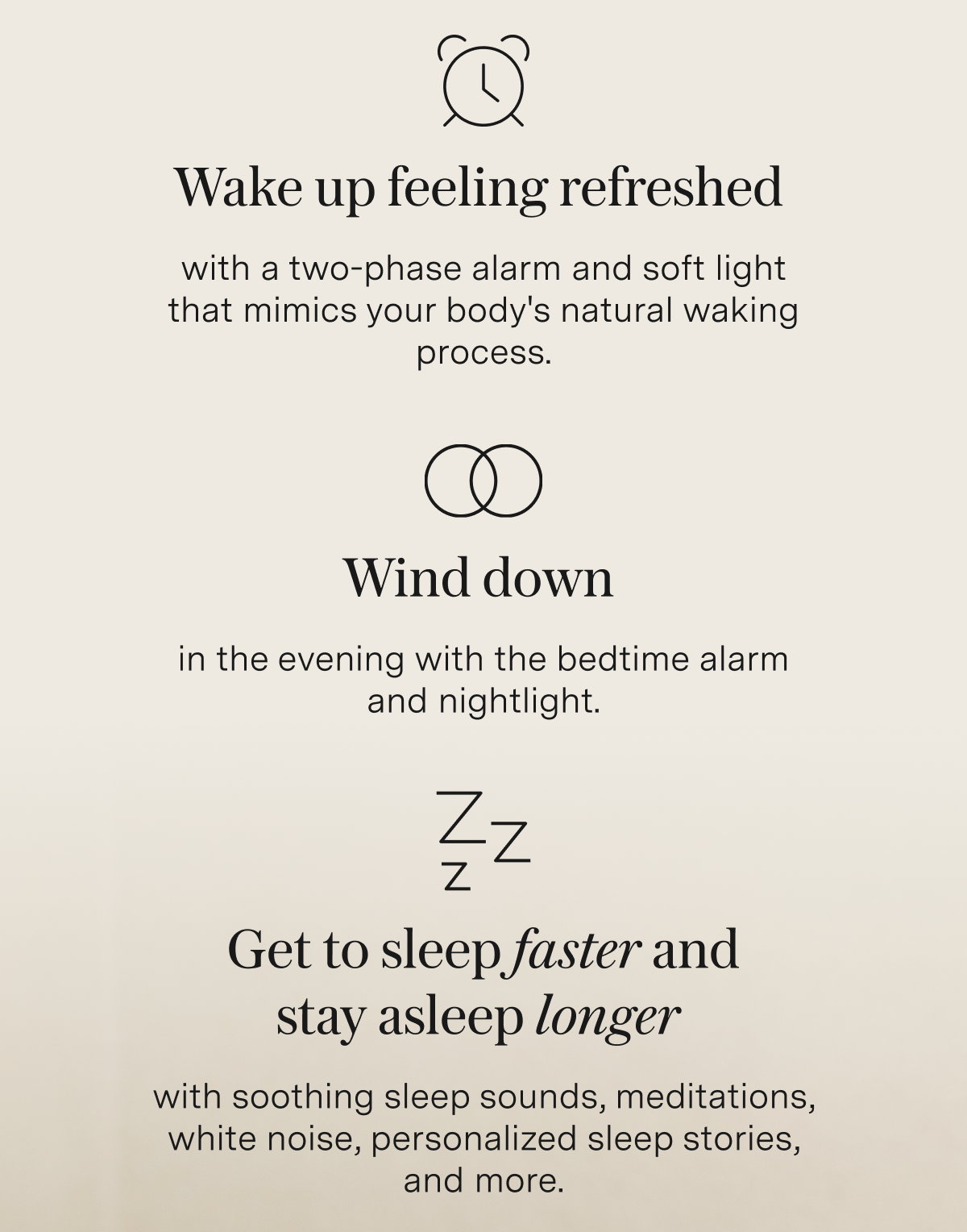✔️Wake up feeling refreshed with a two-phase alarm and soft light that mimics your body's natural waking process.  ✔️Wind down&nbsp;in the evening with the bedtime alarm and nightlight.  ✔️Get to sleep faster and stay asleep longer&nbsp;with soothing sleep sounds, meditations, white noise, personalized sleep stories, and more.