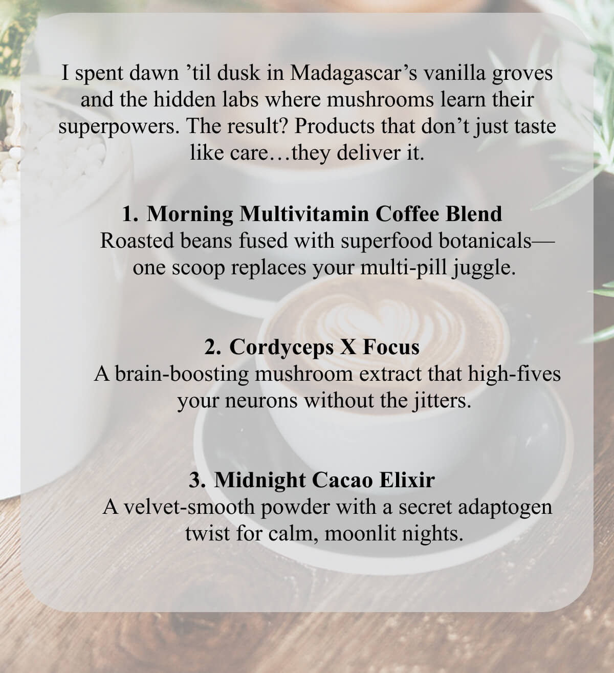 I spent dawn ’til dusk in Madagascar’s vanilla groves and the hidden labs where mushrooms learn their superpowers. The result? Products that don’t just taste like care…they deliver it.