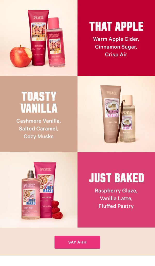 That Apple: Warm Apple Cider, Cinnamon Sugar, Crisp Air Toasty Vanilla: Cashmere Vanilla, Salted Caramel, Cozy Musks Just Baked: Raspberry Glaze, Vanilla Latte, Fluffed Pastry Say Ahh > 