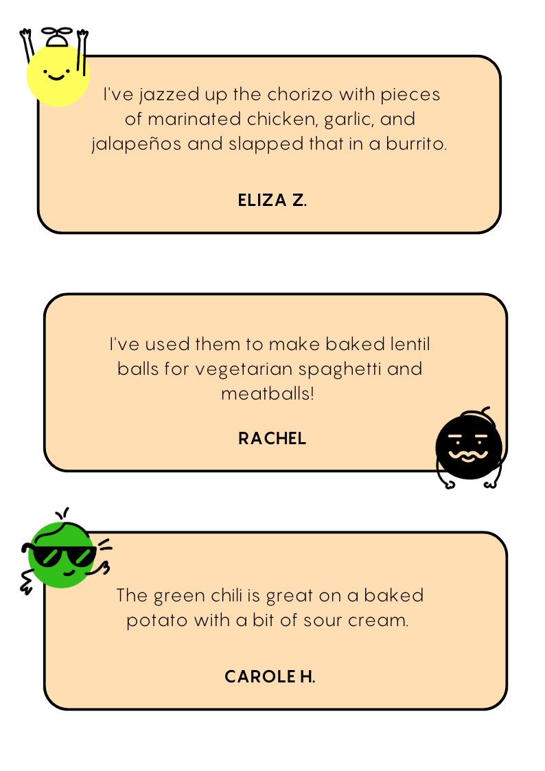 "I've jazzed up chorizo with pieces of marinated chicken, garlic, and jalapenos and slapped that in a burrito" - Eliza Z. "I've used them to make baked lentil balls for vegetarian spaghetti and meatballs!" - Rachel. "The green chili is great on a baked potato with a bit of sour cream." - Carole H.