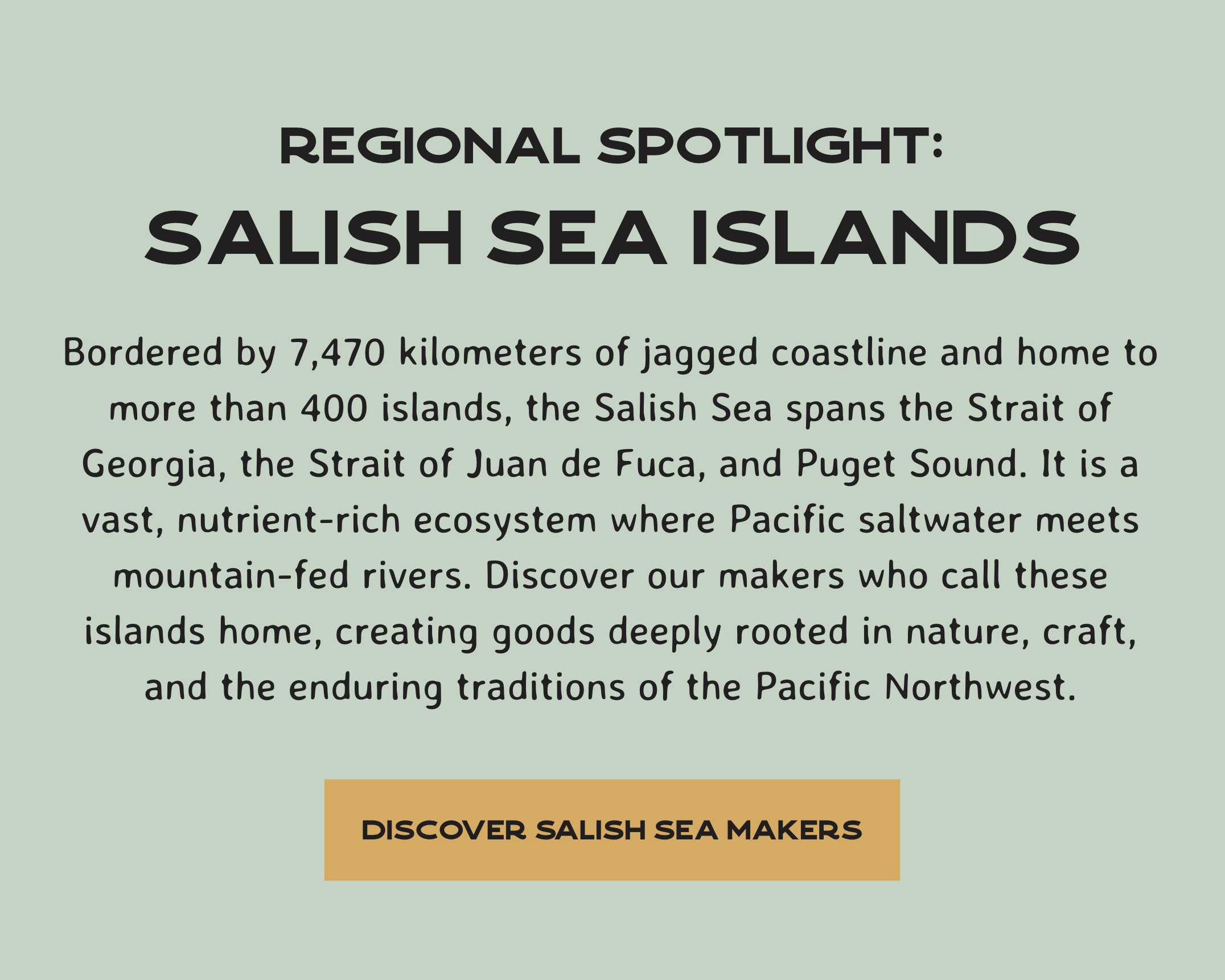 Bordered by 7,470 kilometers of jagged coastline and home to more than 400 islands, the Salish Sea spans the Strait of Georgia, the Strait of Juan de Fuca, and Puget Sound. It is a vast, nutrient-rich ecosystem where Pacific saltwater meets mountain-fed rivers. Discover our makers who call these islands home, creating goods deeply rooted in nature, craft, and the enduring traditions of the Pacific Northwest.