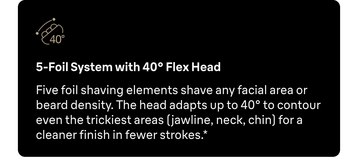 5-Foil System with 40° Flex Head - Five foil shaving elements shave any facial area or beard density. The head adapts up to 40° to contour even the trickiest areas (jawline, neck, chin) for a cleaner finish in fewer strokes.*