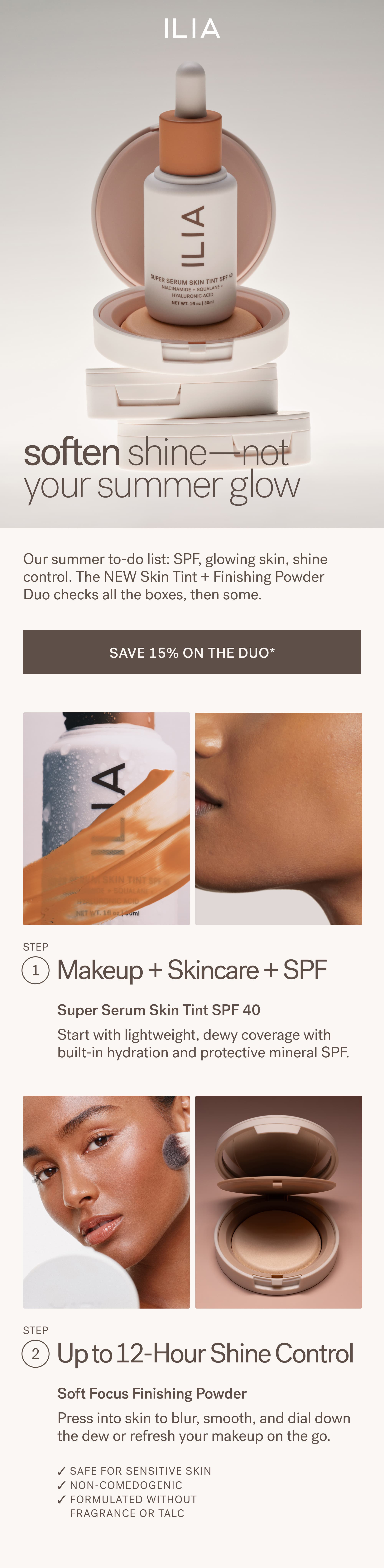 ILIA  soften shine—not your summer glow   Our summer to-do list: SPF, glowing skin, shine control. The NEW Skin Tint + Finishing Powder Duo checks all the boxes, then some. SAVE 15% ON THE DUO* Step #1: Makeup + Skincare + SPF Super Serum Skin Tint SPF 40 Start with lightweight, dewy coverage with built-in hydration and protective mineral SPF.  Step #2: Up to 12-Hour Shine Control Soft Focus Finishing Powder Press into skin to blur, smooth, and dial down the dew or refresh your makeup on the go.  ✓ Safe for sensitive skin ✓ Non-comedogenic ✓ Formulated without fragrance or talc