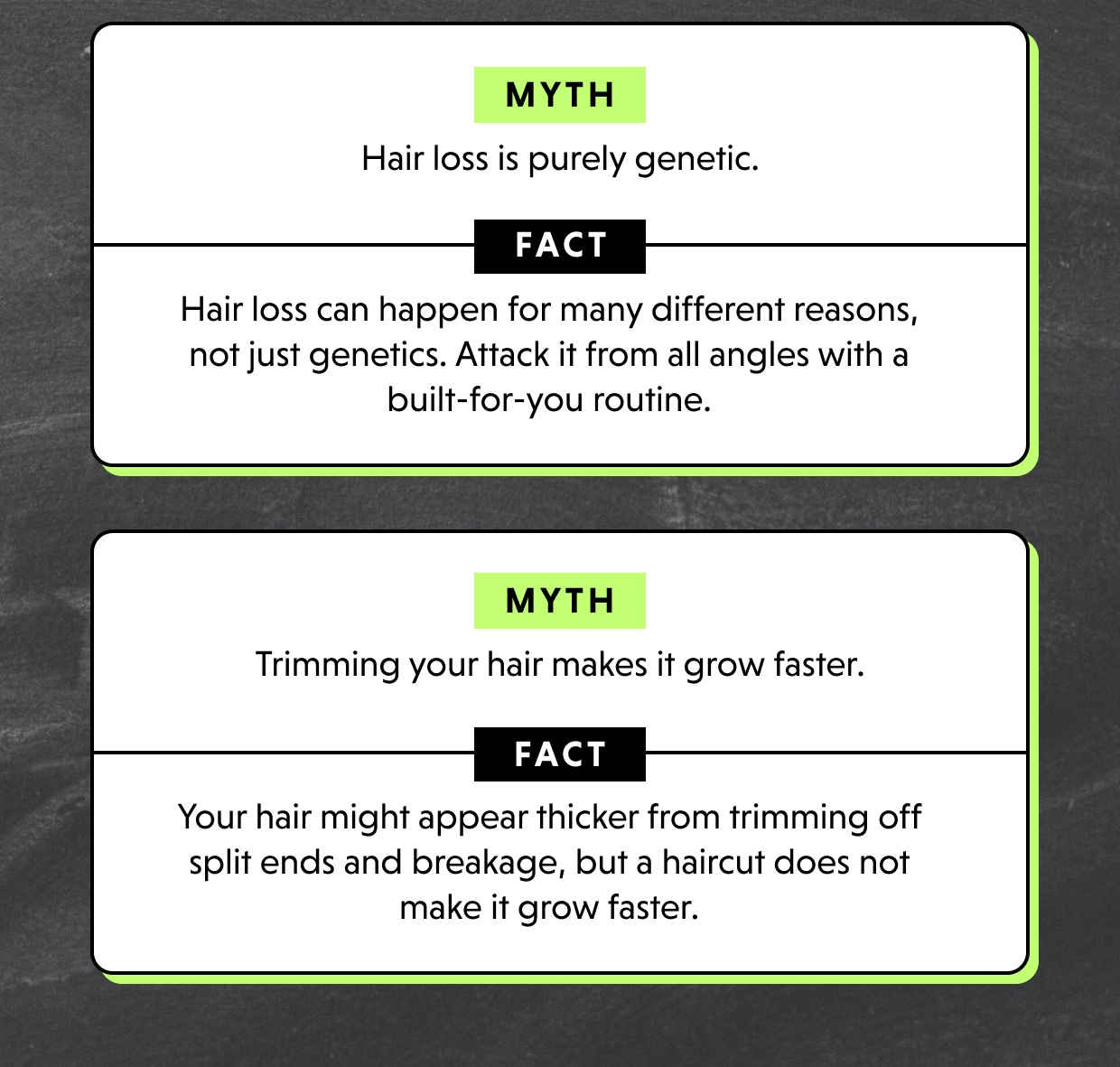 MYTH 	Hair loss is purely genetic.  	FACT Hair loss can happen for many different reasons, not just genetics. Attack it from all angles with a built-for-you routine.   	MYTH 	Trimming your hair makes it grow faster.  	FACT Your hair might appear thicker from trimming off split ends and breakage, but a haircut does not make it grow faster. 