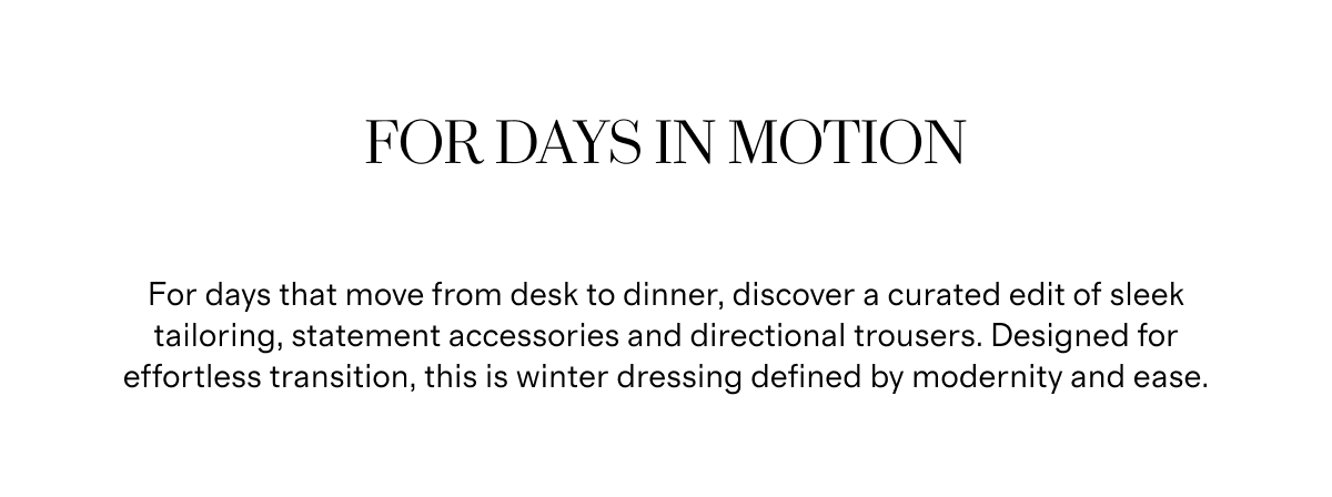 For Days In Motion | For days that move from desk to dinner, discover a curated edit of sleek tailoring, statement accessories and directional trousers. Designed for effortless transition, this is winter dressing defined by modernity and ease.