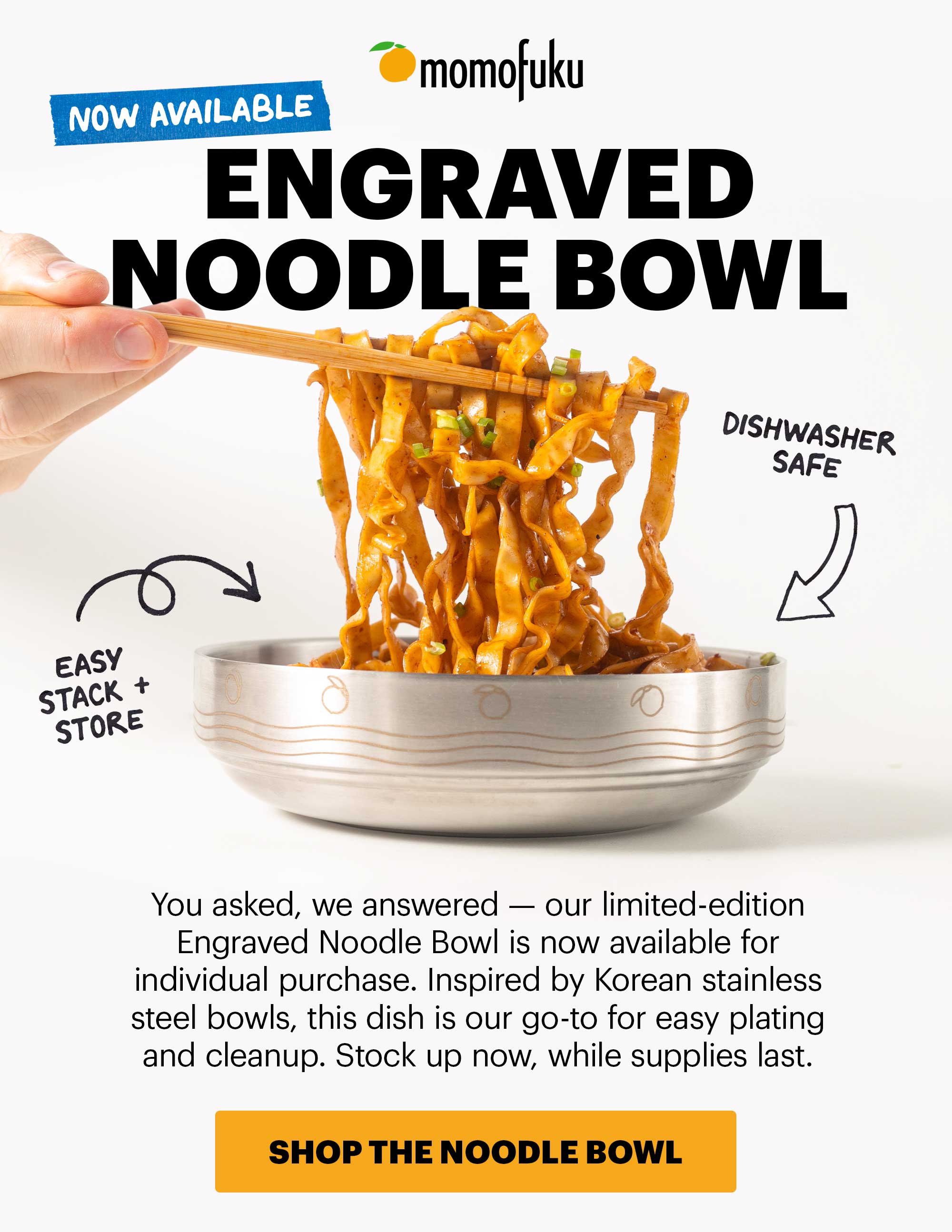 NOW AVAILABLE. Header: ENGRAVED NOODLE BOWL Sub-header: You asked, we answered — our limited-edition Engraved Noodle Bowl is now available for individual purchase. Inspired by Korean stainless steel bowls, this dish is our go-to for easy plating and cleanup. Stock up now, while supplies last.   Tags/Flags:  Dishwasher Safe Easy Stack + Store    CTA: SHOP THE NOODLE BOWL 