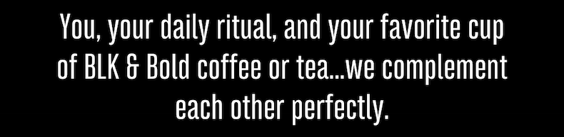 You, your daily ritual, and your favorite cup of BLK & Bold coffee or tea...we complement each other perfectly.