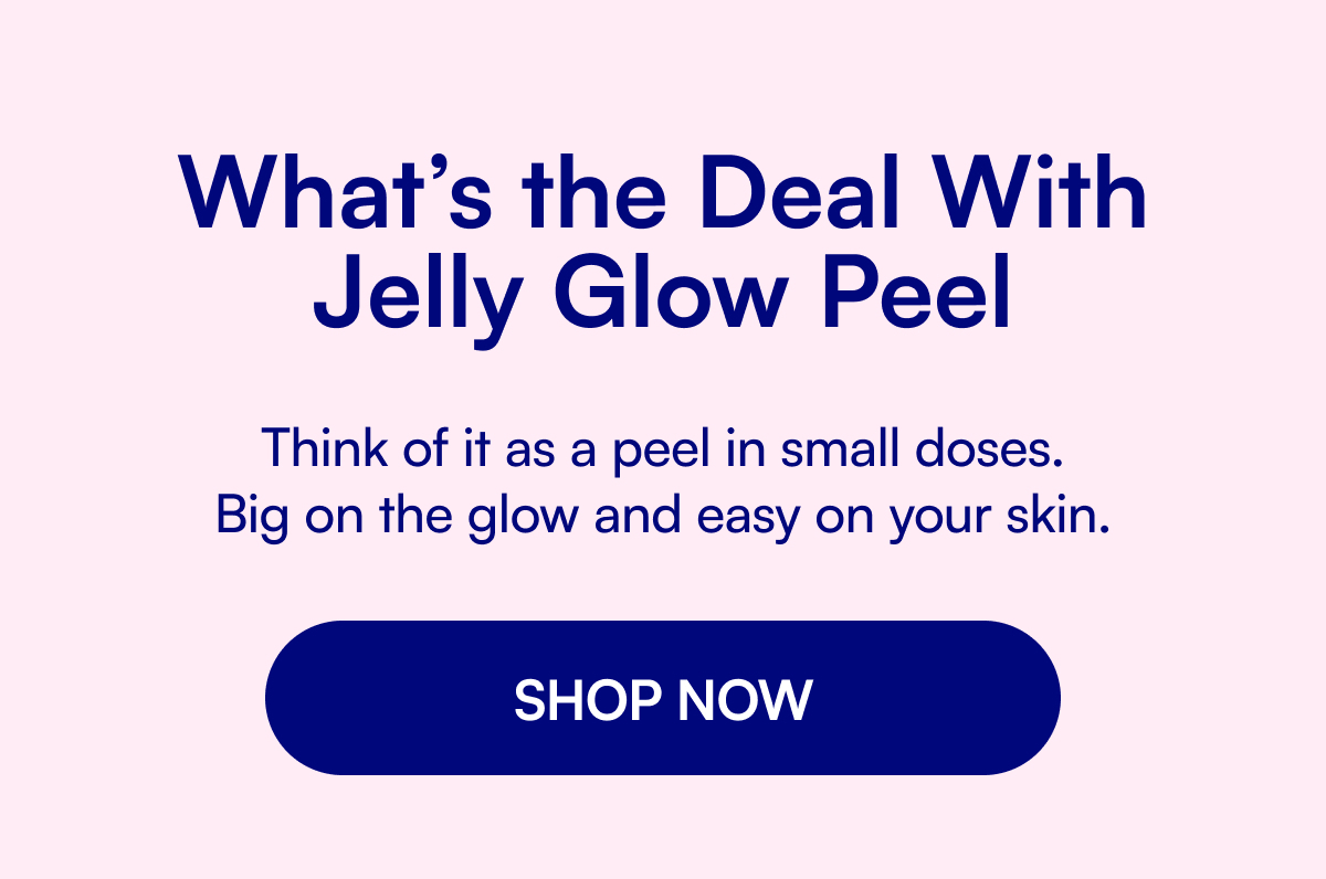 What’s the Deal With Jelly Glow Peel Think of it as a peel in small doses. Big on the glow and easy on your skin. SHOP NOW