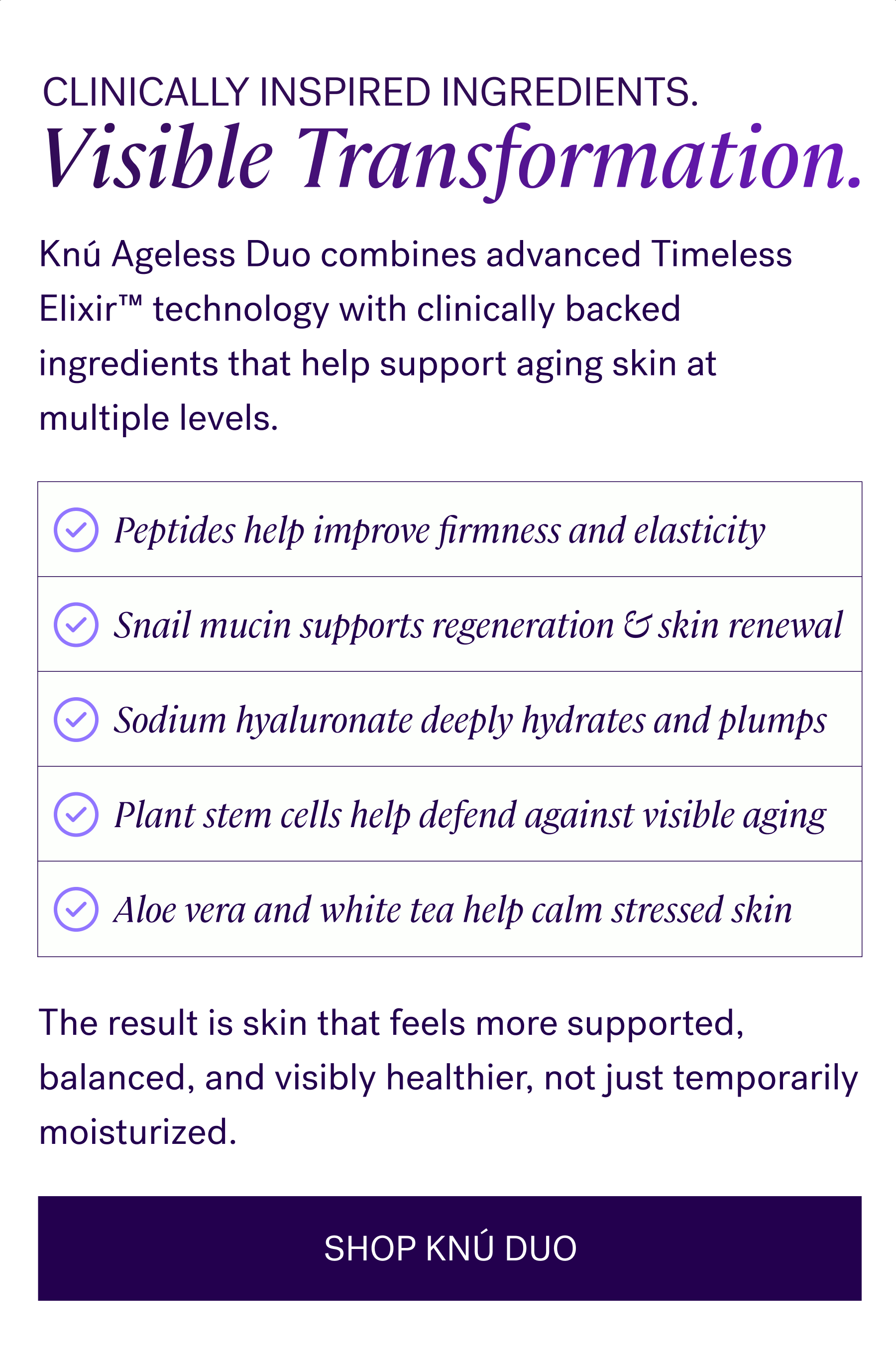 Clinically Inspired Ingredients. Visible Transformation.  Knú Ageless Duo combines advanced Timeless Elixir™ technology with clinically backed ingredients that help support aging skin at multiple levels.   Peptides help improve firmness and elasticity   Snail mucin supports regeneration and skin renewal   Sodium hyaluronate deeply hydrates and plumps   Plant stem cells help defend against visible aging   Aloe vera and white tea help calm stressed skin   The result is skin that feels more supported, balanced, and visibly healthier, not just temporarily moisturized.  CTA: SHOP KNÚ DUO