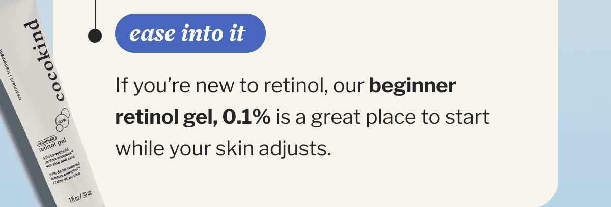ease into it | If you’re new to retinol, our beginner retinol gel, 0.1% is a great place to start while your skin adjusts.