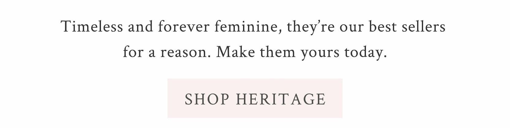 Timeless and forever feminine, they’re our best sellers for a reason. Make them yours today. <SHOP HERITAGE>