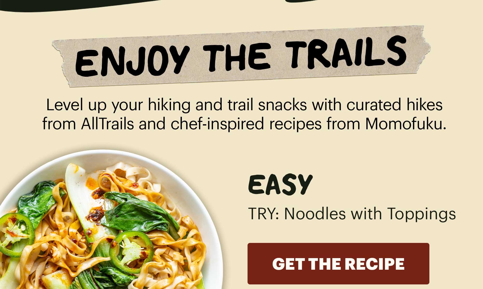 Header: ENJOY THE TRAILS   Sub-header: Level up your hiking and trail snacks with curated routes from AllTrails and chef-inspired recipes from Momofuku.   Sub-text:  LEVEL:  Easy  TRY: Noodles with Toppings CTA: GET THE RECIPE 