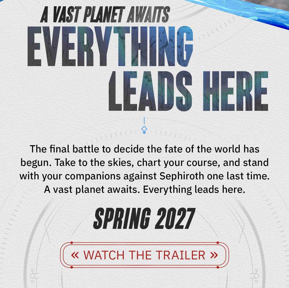 The final battle to decide the fate of the world has begun. Take to the skies, chart your course, and stand with your companions against Sephiroth one last time. A vast planet awaits. Everything leads here. Spring 2027