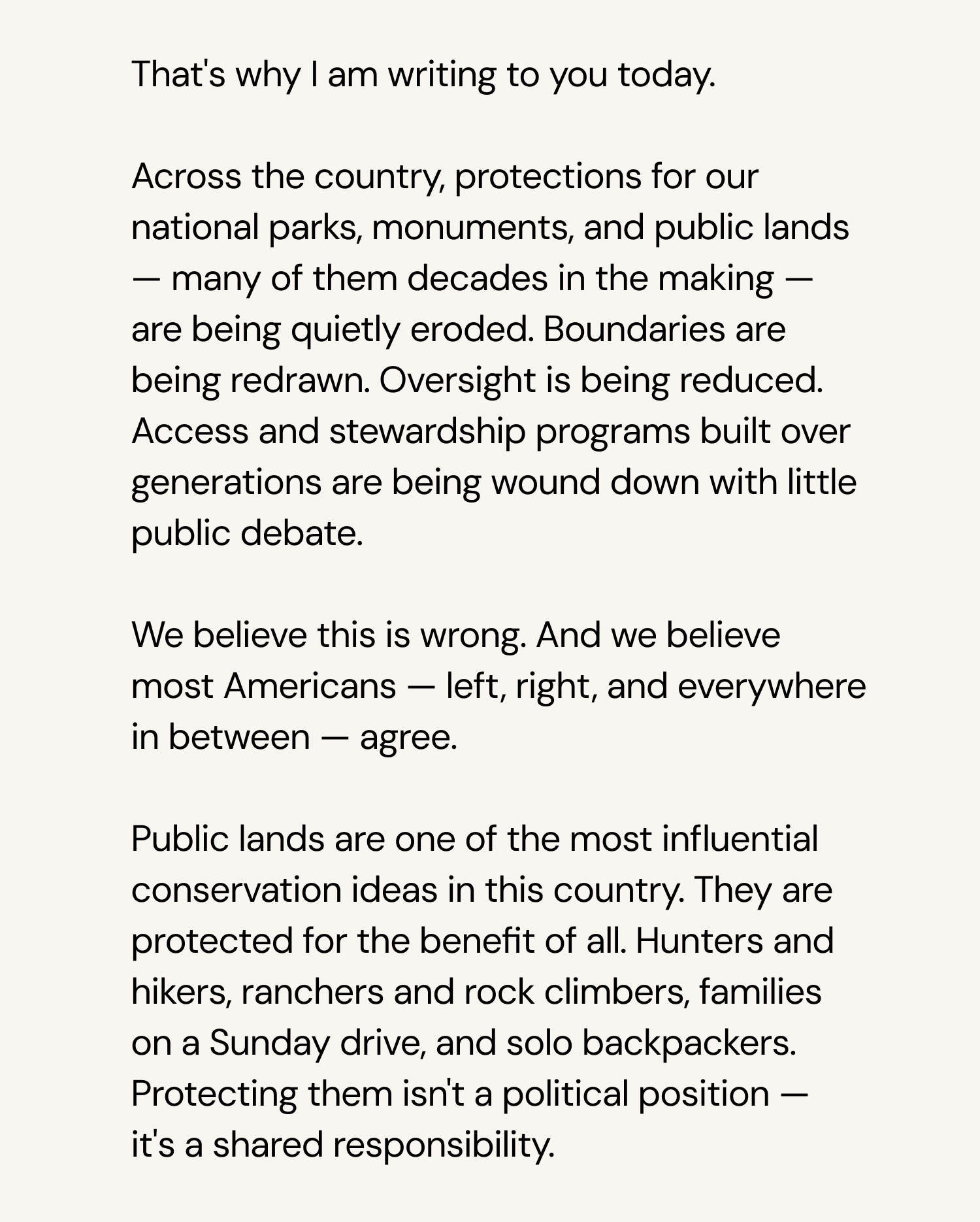 That's why I am writing to you today.   Across the country, protections for our national parks, monuments, and public lands – many of them decades in the making – are being quietly eroded. Boundaries are being redrawn. Oversight is being reduced. Access and stewardship programs that generations of Americans fought to create are being wound down with little public debate.   We believe this is wrong. And we believe most Americans – left, right, and everywhere in between – agree.   Public lands are one of the most important democratic ideas this country ever had. They belong to all of us. Hunters and hikers, ranchers and rock climbers, families on a Sunday drive, and solo backpackers. Protecting them isn't a political position – it's a shared responsibility.   Here's how you can make your voice heard: