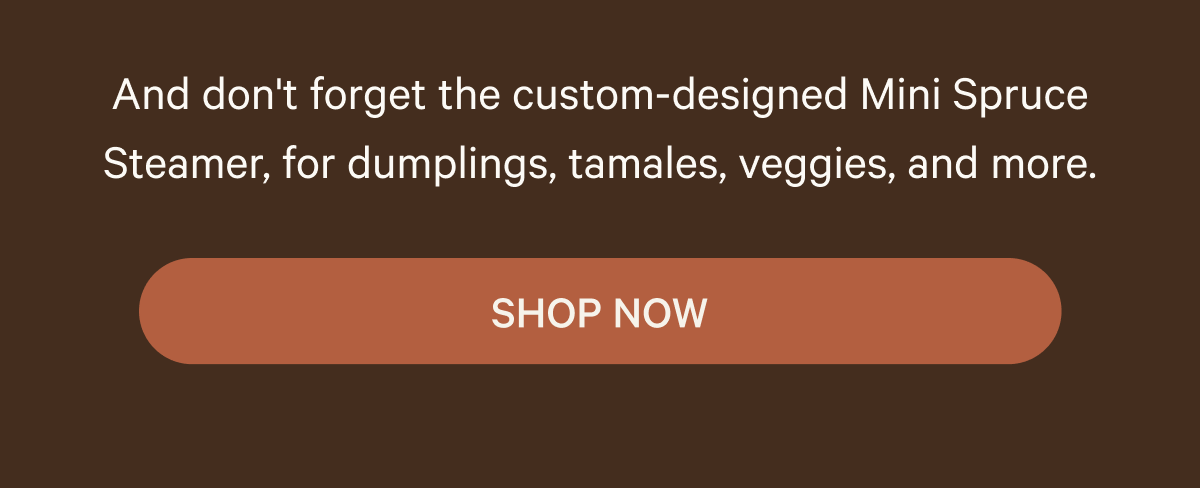 And don't forget the custom-designed Mini Spruce Steamer, for dumplings, tamales, veggies, and more. SHOP NOW
