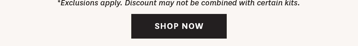 SHOP NOW *Exclusions apply. Discount may not be combines with certain kits.