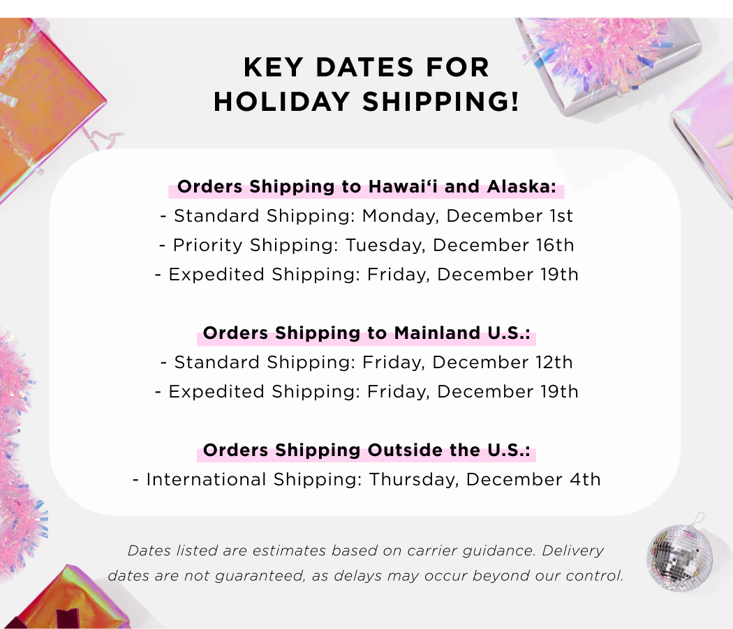 KEY DATES FOR HOLIDAY SHIPPING! Orders Shipping to Hawaii and Alaska: - Standard shipping: Monday, December 1st -Priority Shipping: Tuesday, December 16th - Expedited Shipping: Friday, December 19th Orders Shipping to Mainland U.S.: - Standard Shipping: friday, December 12th - Expedited Shipping: Friday, December 19th Orders Shipping Outside the U.S.: - International Shipping: Thursday, December 4th Dates listed are estimates based on carrier guidance. Delivery dates are not guaranteed, as delays may occur beyond our control. 