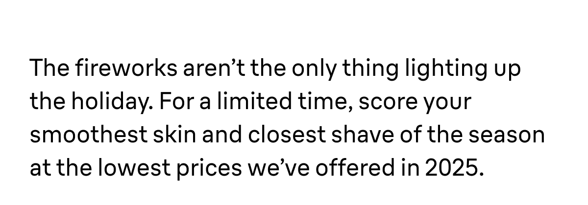 The fireworks aren’t the only thing lighting up the holiday. For a limited time, score your smoothest skin and closest shave of the season at the lowest prices we’ve offered in 2025.