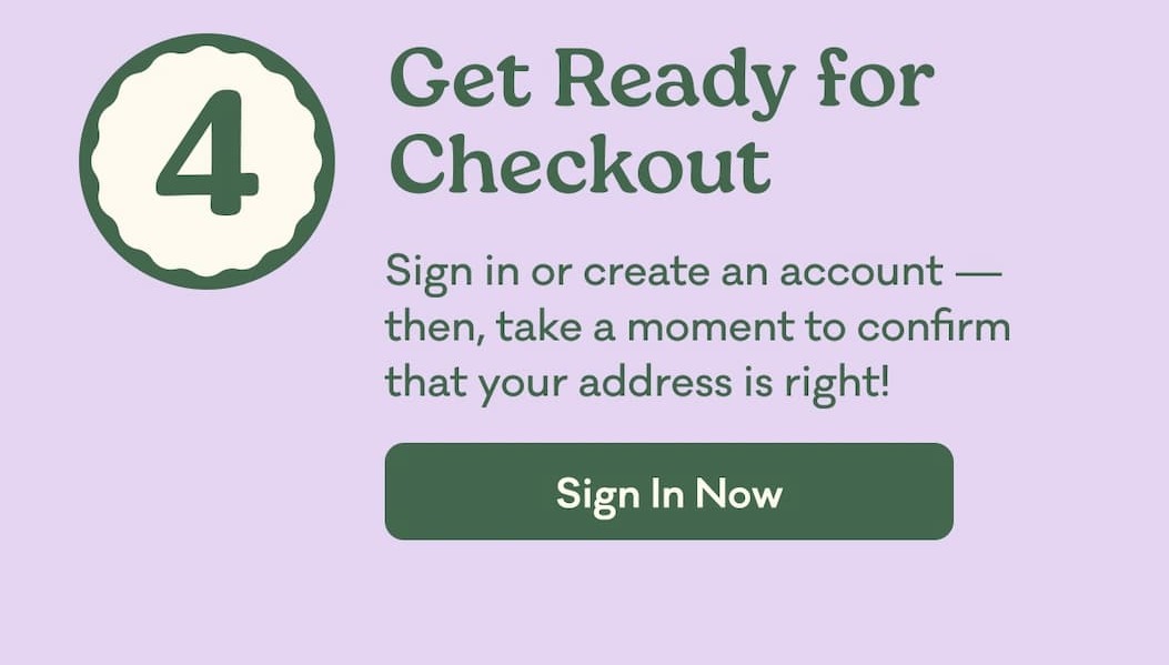 4 | Get Ready for Checkout | Sign in or create an account — then, take a moment to confirm that your address is right! | Sign In Now