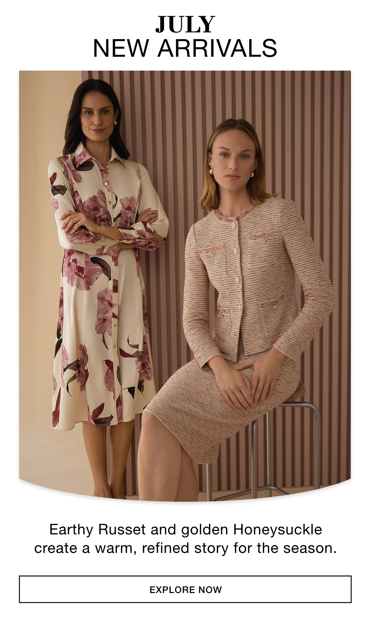 JULY NEW ARRIVALS - Earthy Russet and golden Honeysuckle create a warm, refined story for the season. EXPLORE NOW >>