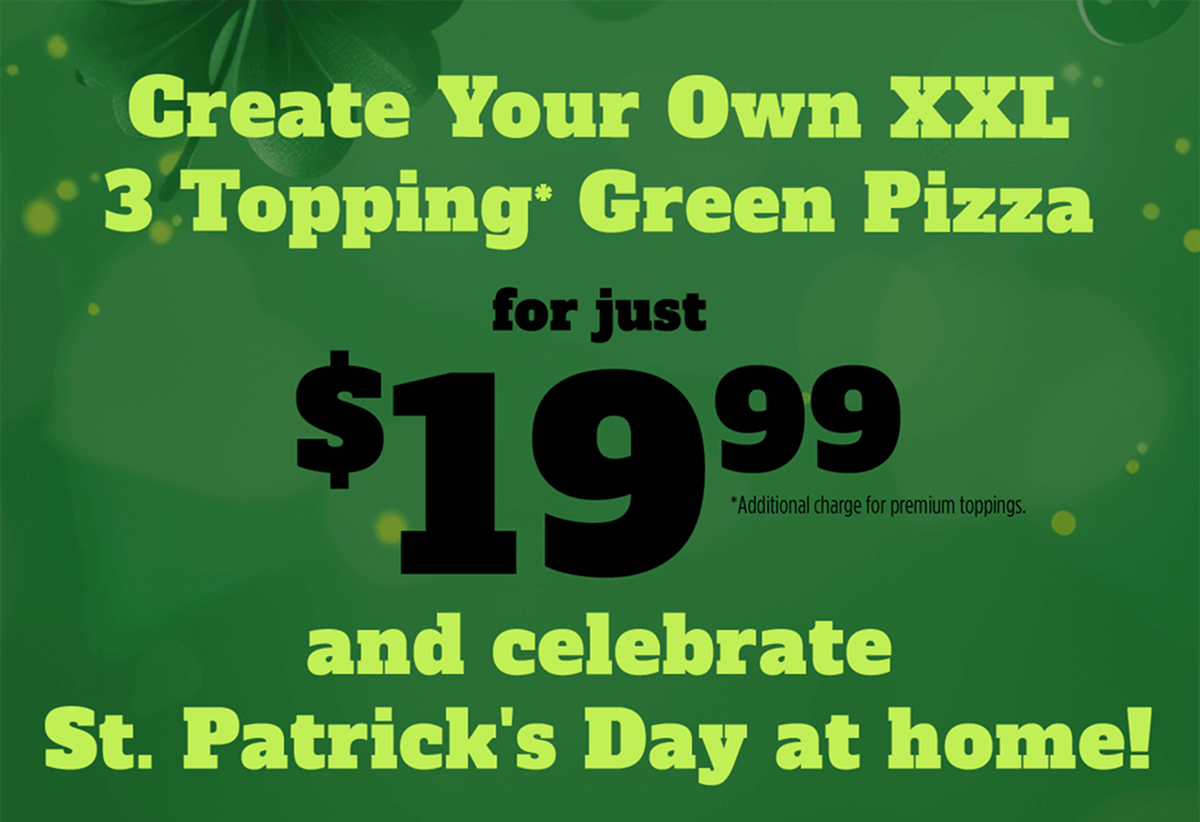 Create Your Own XXL 3 Topping* Green Pizza for just $19.99 *Additional charge for premium toppings and celebrate St. Patrick's Day at home!