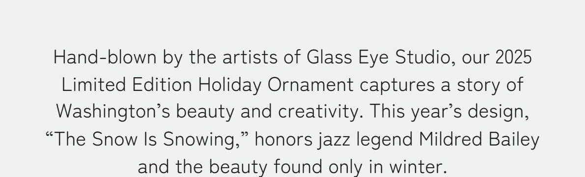 Hand-blown by the artists of Glass Eye Studio, our 2025 Limited Edition Holiday Ornament captures a story of Washington’s beauty and creativity. This year’s design, “The Snow Is Snowing,” honors jazz legend Mildred Bailey and the beauty found only in winter.
