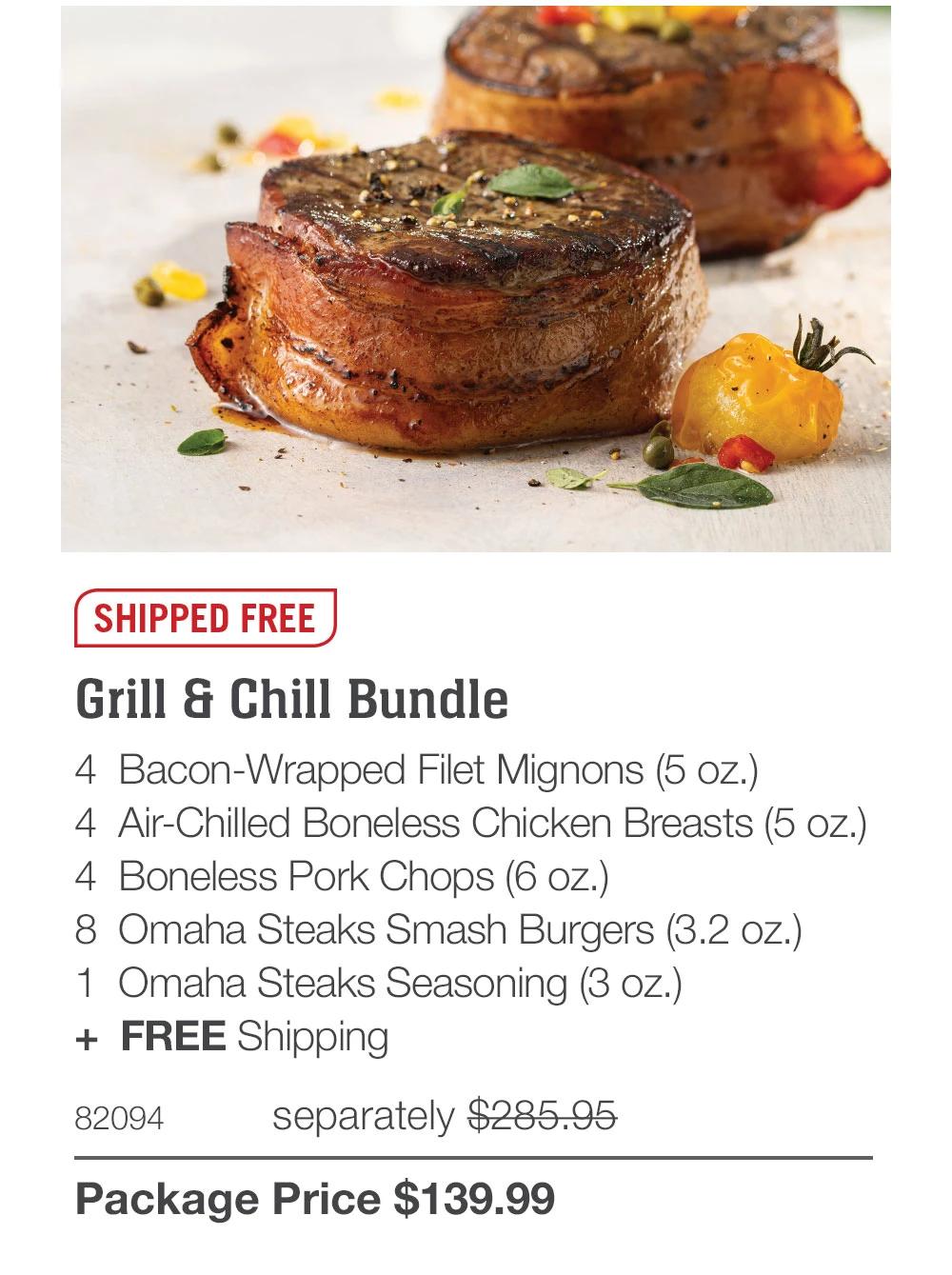 SHIPPED FREE
Grill & Chill Bundle
4 Bacon-Wrapped Filet Mignons (5 oz.)
4 Air-Chilled Boneless Chicken Breasts (5 oz.)
4 Boneless Pork Chops (6 oz.)
8 Omaha Steaks Smash Burgers (3.2 oz.)
1 Omaha Steaks Seasoning (3 oz.)
+ FREE Shipping
82094
separately $285.95
Package Price $139.99
