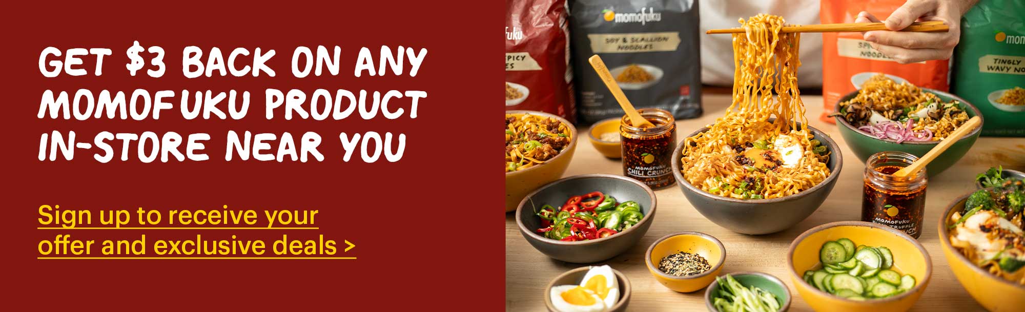 GET $3 BACK ON ANY MOMOFUKU PRODUCT IN-STORE NEAR YOU Sign up to receive your offer and exclusive deals >