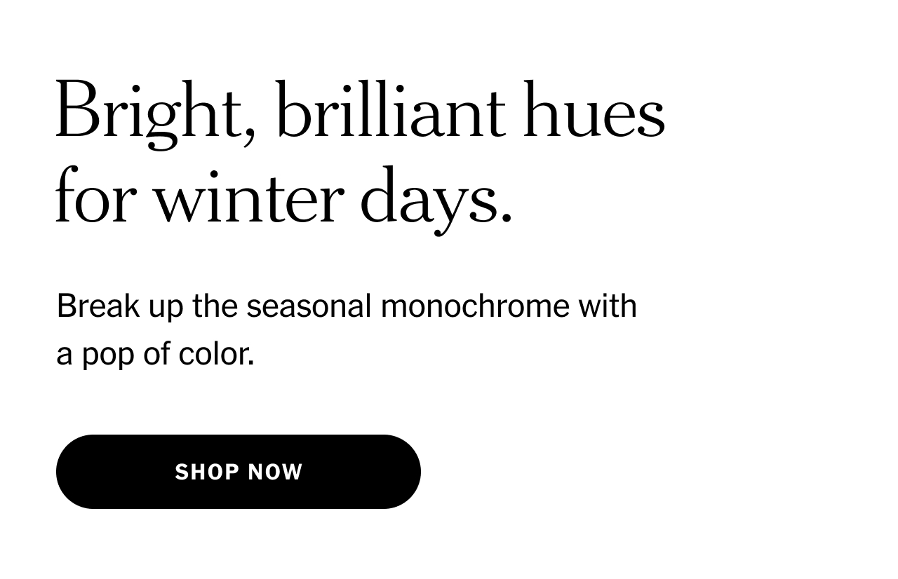 Bright, brilliant hues for winter days. Break up the seasonal monochrome with a pop of color. Shop now.