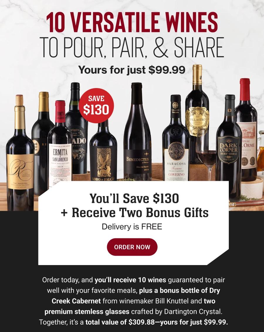 10 VERSATILE WINES TO POUR, PAIR, & SHARE
Yours for just $99.99
SAVE $130

You'll Save $130
+ Receive Two Bonus Gifts
Delivery is FREE
ORDER NOW

Order today, and you'll receive 10 wines guaranteed to pair well with your favorite meals, plus a bonus bottle of Dry Creek Cabernet from winemaker Bill Knuttel and two premium stemless glasses crafted by Dartington Crystal.
Together, it's a total value of $309.88-yours for just $99.99.
