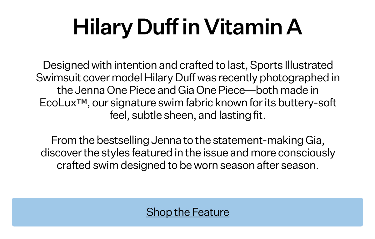 Designed with intention
 and crafted to last, Sports Illustrated Swimsuit cover model Hilary Duff was recently photographed in the Jenna One Piece and Gia One Piece—both made in EcoLux™, our signature swim fabric known for its buttery-soft feel, subtle sheen, and lasting fit. From the bestselling Jenna to the statement-making Gia, discover the styles featured in the issue and more consciously crafted swim designed to be worn season after season.