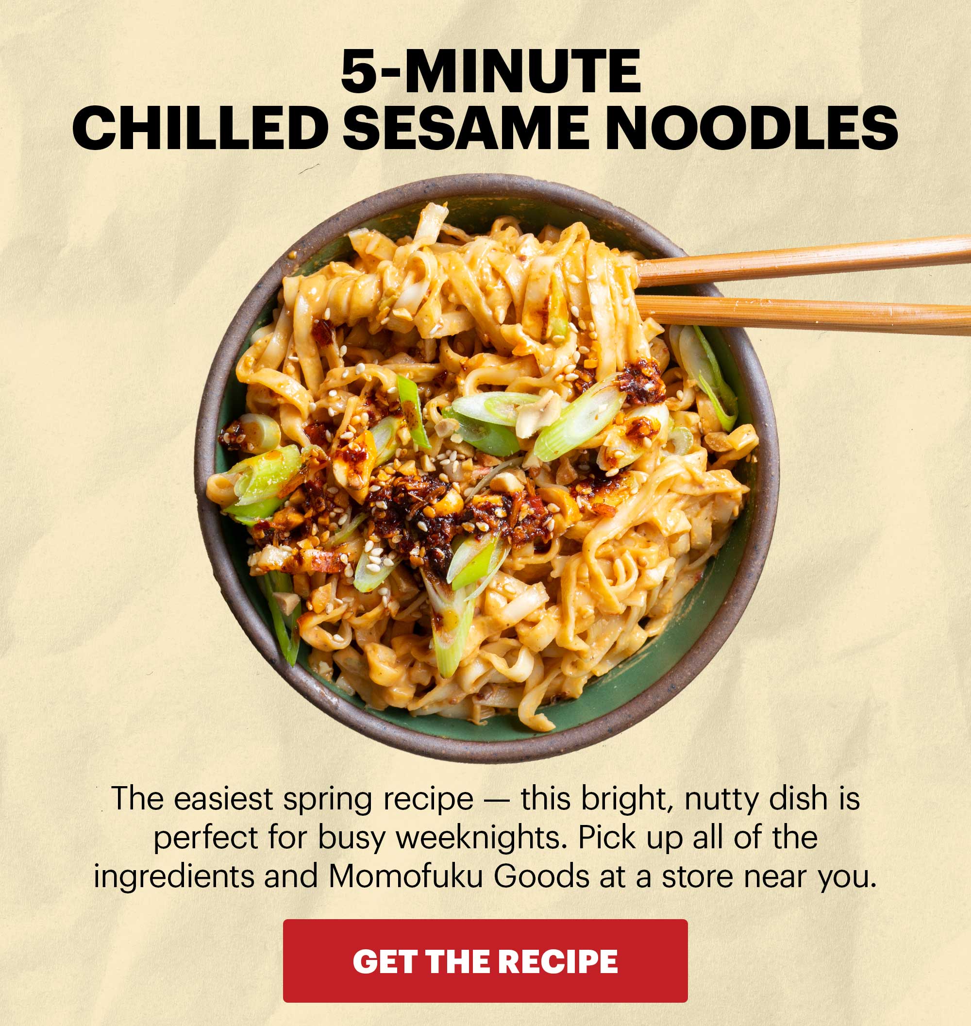Header: 5-MINUTE CHILLED SESAME NOODLES  Sub-header: The easiest spring recipe — this bright, nutty dish is perfect for busy weeknights. Pick up all of the ingredients and Momofuku Goods at a store near you.  CTA: GET THE RECIPE 