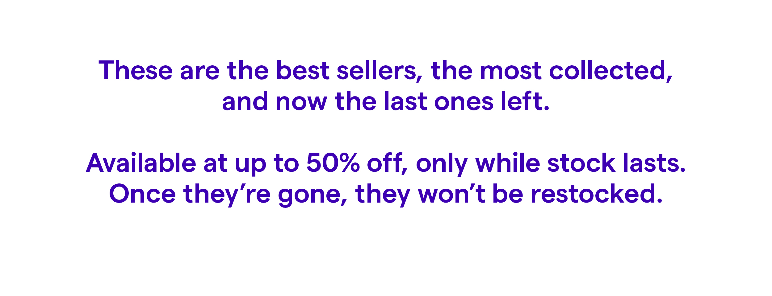These are the best sellers, the most collected, and now the last ones left.  Available at up to 50% off, only while stock lasts. Once they’re gone, they won’t be restocked.