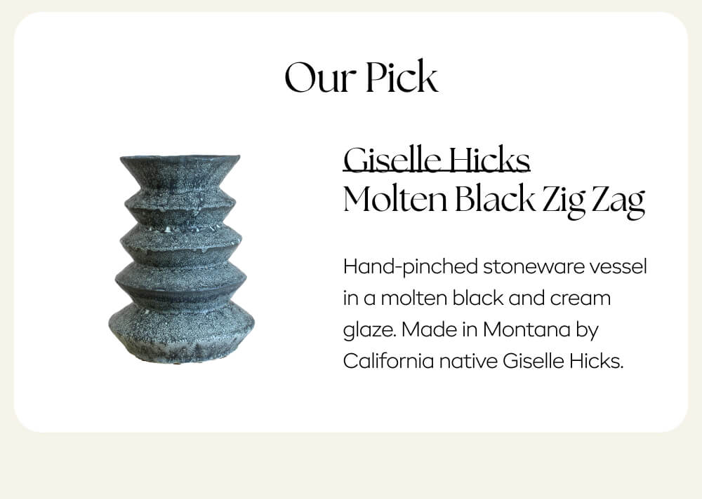 Our pick:   Giselle Hicks Molten Black Zig Zag: Hand-pinched stoneware vessel in a molten black and cream glaze. Made in Montana by California native Giselle Hicks.